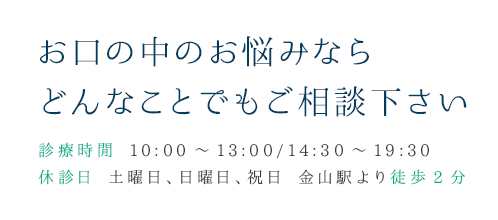 お口の中のお悩みならどんなことでもご相談下さい 診療時閑 10:00～13:00/14:30～19:30 休診日 土曜日、日曜日、祝日 金山駅より徒歩2分