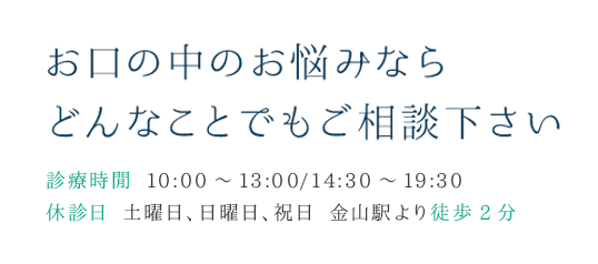 お口の中のお悩みならどんなことでもご相談下さい 診療時閑 10:00～13:00/14:30～19:30 休診日 土曜日、日曜日、祝日 金山駅より徒歩2分